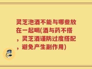 灵芝泡酒不能与哪些放在一起喝(酒与药不搭，灵芝酒谨防过度搭配，避免产生副作用)