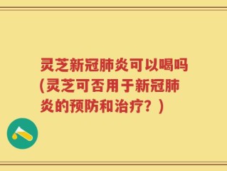 灵芝新冠肺炎可以喝吗(灵芝可否用于新冠肺炎的预防和治疗？)