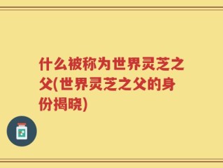 什么被称为世界灵芝之父(世界灵芝之父的身份揭晓)