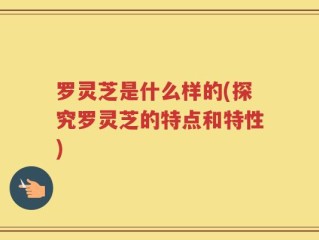 罗灵芝是什么样的(探究罗灵芝的特点和特性)