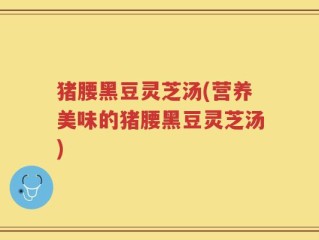 猪腰黑豆灵芝汤(营养美味的猪腰黑豆灵芝汤)