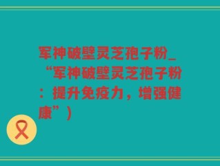 军神破壁灵芝孢子粉_“军神破壁灵芝孢子粉：提升免疫力，增强健康”)