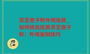 灵芝孢子粉外观选择_如何挑选优质灵芝孢子粉：外观鉴别技巧