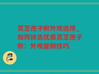 灵芝孢子粉外观选择_如何挑选优质灵芝孢子粉：外观鉴别技巧