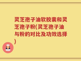灵芝孢子油软胶囊和灵芝孢子粉(灵芝孢子油与粉的对比及功效选择)