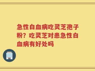 急性白血病吃灵芝孢子粉？吃灵芝对患急性白血病有好处吗