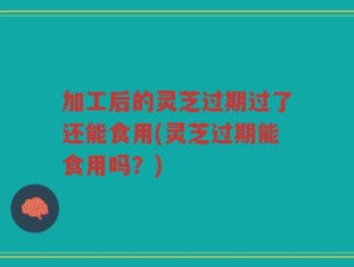 加工后的灵芝过期过了还能食用(灵芝过期能食用吗？)