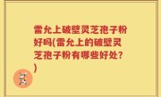 雷允上破壁灵芝孢子粉好吗(雷允上的破壁灵芝孢子粉有哪些好处？)