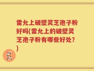 雷允上破壁灵芝孢子粉好吗(雷允上的破壁灵芝孢子粉有哪些好处？)