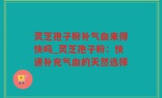 灵芝孢子粉补气血来得快吗_灵芝孢子粉：快速补充气血的天然选择