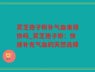 灵芝孢子粉补气血来得快吗_灵芝孢子粉：快速补充气血的天然选择
