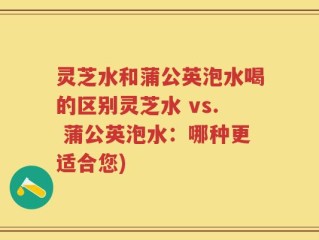 灵芝水和蒲公英泡水喝的区别灵芝水 vs. 蒲公英泡水：哪种更适合您)