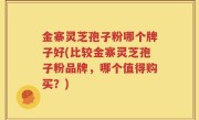 金寨灵芝孢子粉哪个牌子好(比较金寨灵芝孢子粉品牌，哪个值得购买？)