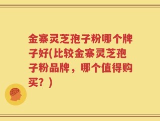金寨灵芝孢子粉哪个牌子好(比较金寨灵芝孢子粉品牌，哪个值得购买？)