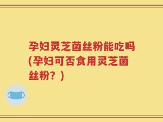 孕妇灵芝菌丝粉能吃吗(孕妇可否食用灵芝菌丝粉？)