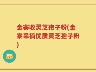 金寨收灵芝孢子粉(金寨采摘优质灵芝孢子粉)