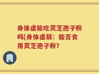 身体虚能吃灵芝孢子粉吗(身体虚弱：能否食用灵芝孢子粉？