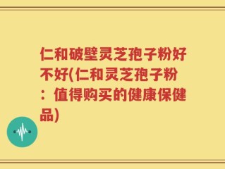 仁和破壁灵芝孢子粉好不好(仁和灵芝孢子粉：值得购买的健康保健品)