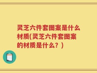 灵芝六件套图案是什么材质(灵芝六件套图案的材质是什么？)