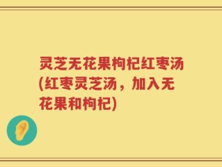 灵芝无花果枸杞红枣汤(红枣灵芝汤，加入无花果和枸杞)