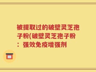 被提取过的破壁灵芝孢子粉(破壁灵芝孢子粉：强效免疫增强剂