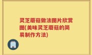 灵芝蘑菇做法图片欣赏图(美味灵芝蘑菇的简易制作方法)