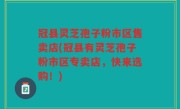 冠县灵芝孢子粉市区售卖店(冠县有灵芝孢子粉市区专卖店，快来选购！)