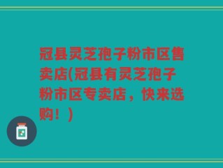 冠县灵芝孢子粉市区售卖店(冠县有灵芝孢子粉市区专卖店，快来选购！)