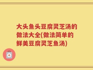 大头鱼头豆腐灵芝汤的做法大全(做法简单的鲜美豆腐灵芝鱼汤)