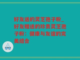 好友送的灵芝孢子粉_好友赠送的珍贵灵芝孢子粉：健康与友谊的完美结合