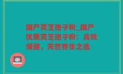 国产灵芝孢子粉_国产优质灵芝孢子粉：高效保健，天然养生之选