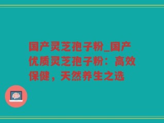 国产灵芝孢子粉_国产优质灵芝孢子粉：高效保健，天然养生之选