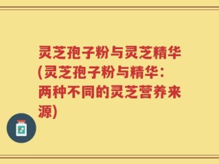 灵芝孢子粉与灵芝精华(灵芝孢子粉与精华：两种不同的灵芝营养来源)