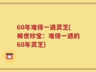 60年难得一遇灵芝(稀世珍宝：难得一遇的60年灵芝)