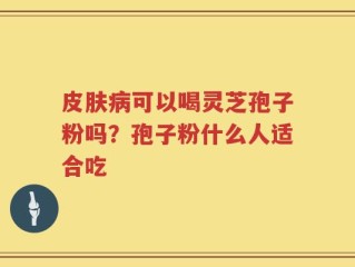 皮肤病可以喝灵芝孢子粉吗？孢子粉什么人适合吃