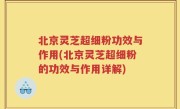 北京灵芝超细粉功效与作用(北京灵芝超细粉的功效与作用详解)