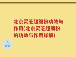北京灵芝超细粉功效与作用(北京灵芝超细粉的功效与作用详解)
