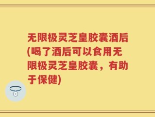 无限极灵芝皇胶囊酒后(喝了酒后可以食用无限极灵芝皇胶囊，有助于保健)