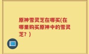 原神雪灵芝在哪买(在哪里购买原神中的雪灵芝？)