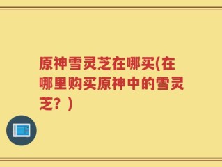 原神雪灵芝在哪买(在哪里购买原神中的雪灵芝？)