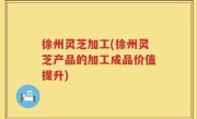 徐州灵芝加工(徐州灵芝产品的加工成品价值提升)