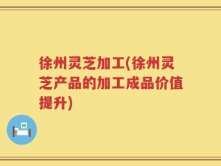 徐州灵芝加工(徐州灵芝产品的加工成品价值提升)