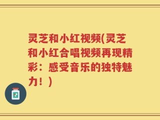 灵芝和小红视频(灵芝和小红合唱视频再现精彩：感受音乐的独特魅力！)
