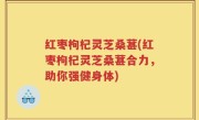红枣枸杞灵芝桑葚(红枣枸杞灵芝桑葚合力，助你强健身体)