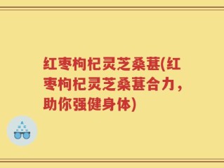 红枣枸杞灵芝桑葚(红枣枸杞灵芝桑葚合力，助你强健身体)