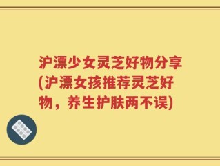 沪漂少女灵芝好物分享(沪漂女孩推荐灵芝好物，养生护肤两不误)
