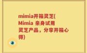 mimia开箱灵芝(Mimia 亲身试用灵芝产品，分享开箱心得)