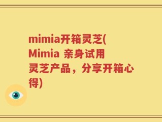 mimia开箱灵芝(Mimia 亲身试用灵芝产品，分享开箱心得)