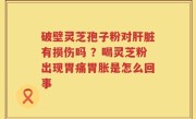 破壁灵芝孢子粉对肝脏有损伤吗 ？喝灵芝粉出现胃痛胃胀是怎么回事