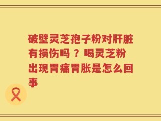 破壁灵芝孢子粉对肝脏有损伤吗 ？喝灵芝粉出现胃痛胃胀是怎么回事